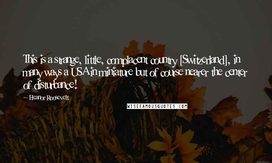 Eleanor Roosevelt Quotes: This is a strange, little, complacent country [Switzerland], in many ways a USA in miniature but of course nearer the center of disturbance!