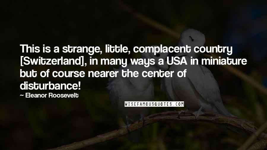 Eleanor Roosevelt Quotes: This is a strange, little, complacent country [Switzerland], in many ways a USA in miniature but of course nearer the center of disturbance!