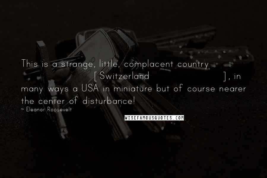Eleanor Roosevelt Quotes: This is a strange, little, complacent country [Switzerland], in many ways a USA in miniature but of course nearer the center of disturbance!