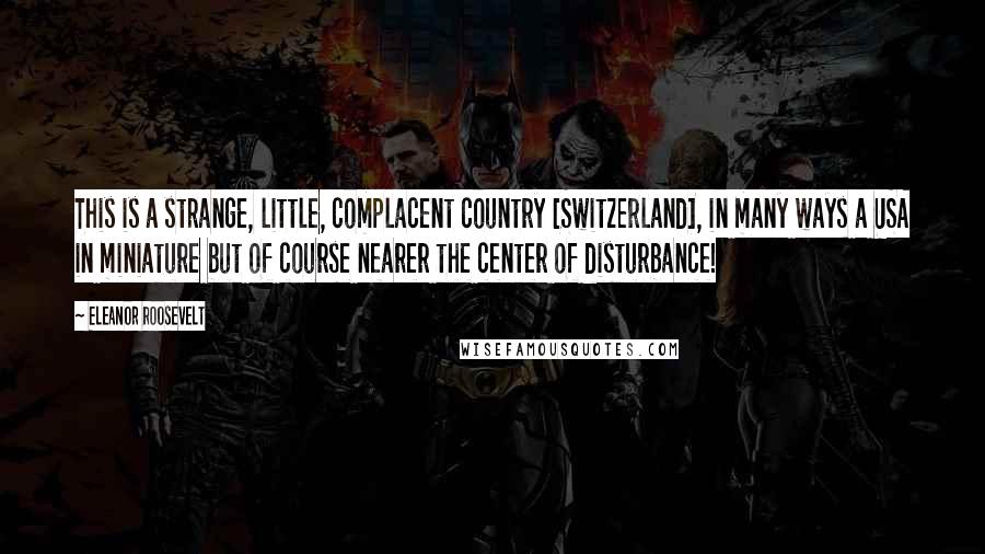 Eleanor Roosevelt Quotes: This is a strange, little, complacent country [Switzerland], in many ways a USA in miniature but of course nearer the center of disturbance!