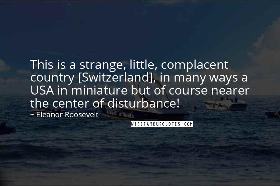 Eleanor Roosevelt Quotes: This is a strange, little, complacent country [Switzerland], in many ways a USA in miniature but of course nearer the center of disturbance!