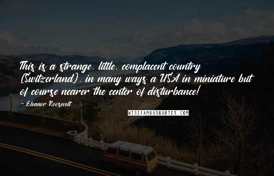 Eleanor Roosevelt Quotes: This is a strange, little, complacent country [Switzerland], in many ways a USA in miniature but of course nearer the center of disturbance!