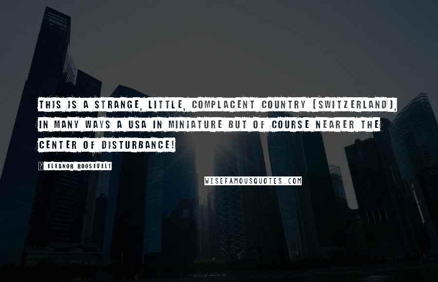 Eleanor Roosevelt Quotes: This is a strange, little, complacent country [Switzerland], in many ways a USA in miniature but of course nearer the center of disturbance!