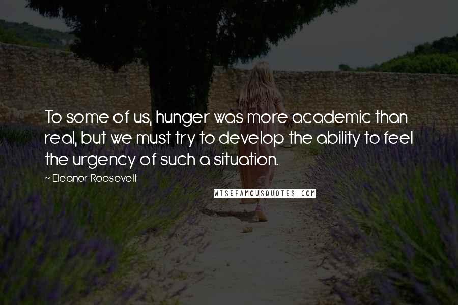 Eleanor Roosevelt Quotes: To some of us, hunger was more academic than real, but we must try to develop the ability to feel the urgency of such a situation.