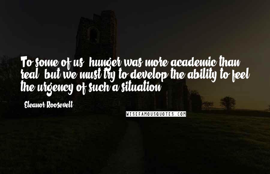 Eleanor Roosevelt Quotes: To some of us, hunger was more academic than real, but we must try to develop the ability to feel the urgency of such a situation.