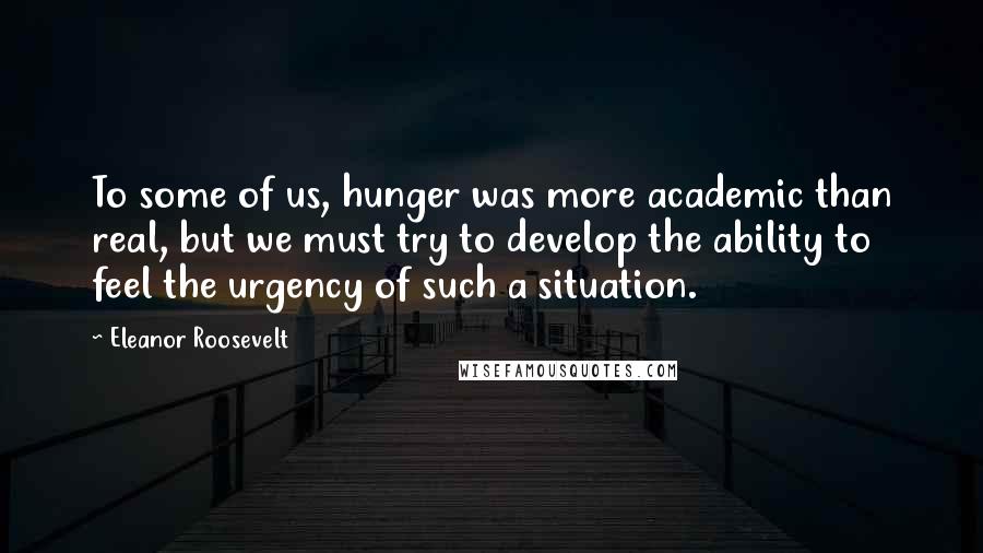 Eleanor Roosevelt Quotes: To some of us, hunger was more academic than real, but we must try to develop the ability to feel the urgency of such a situation.