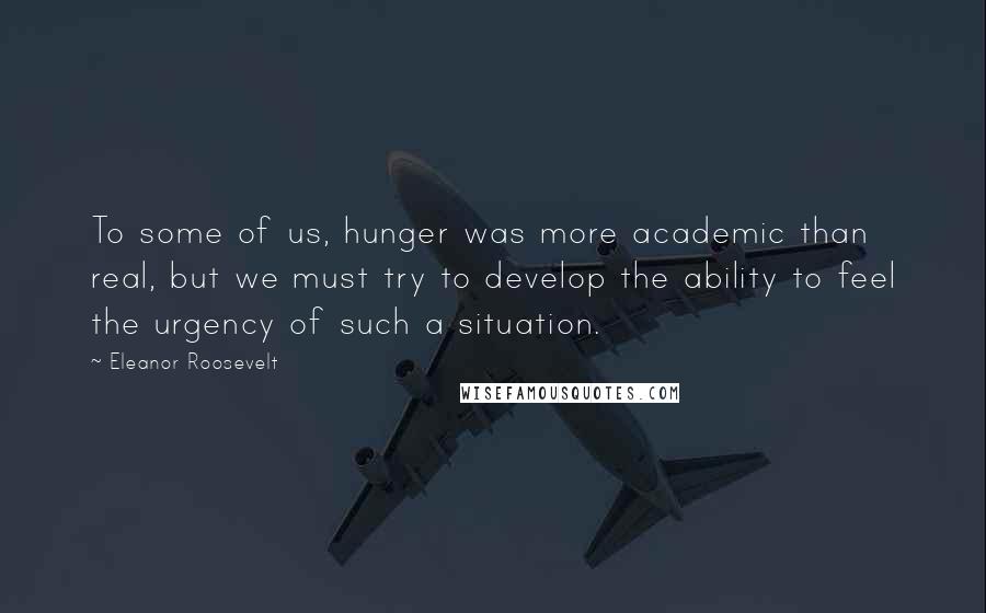 Eleanor Roosevelt Quotes: To some of us, hunger was more academic than real, but we must try to develop the ability to feel the urgency of such a situation.