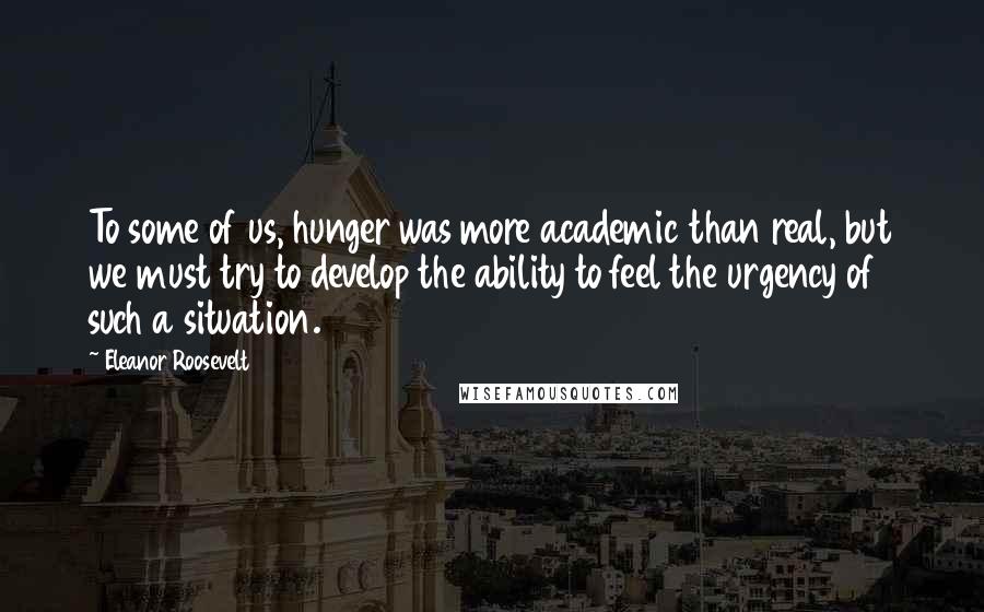 Eleanor Roosevelt Quotes: To some of us, hunger was more academic than real, but we must try to develop the ability to feel the urgency of such a situation.