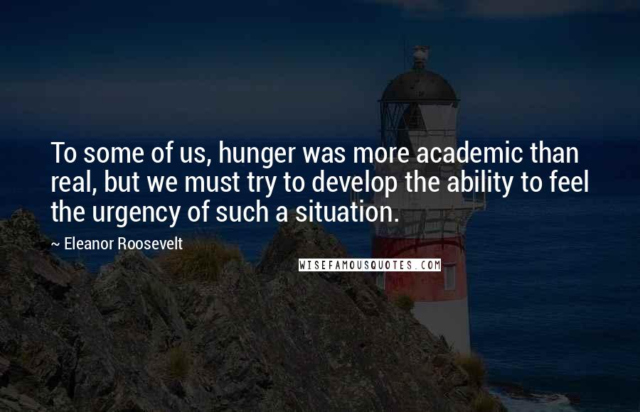 Eleanor Roosevelt Quotes: To some of us, hunger was more academic than real, but we must try to develop the ability to feel the urgency of such a situation.