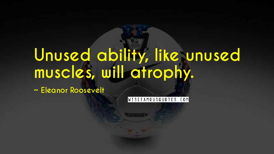 Eleanor Roosevelt Quotes: Unused ability, like unused muscles, will atrophy.