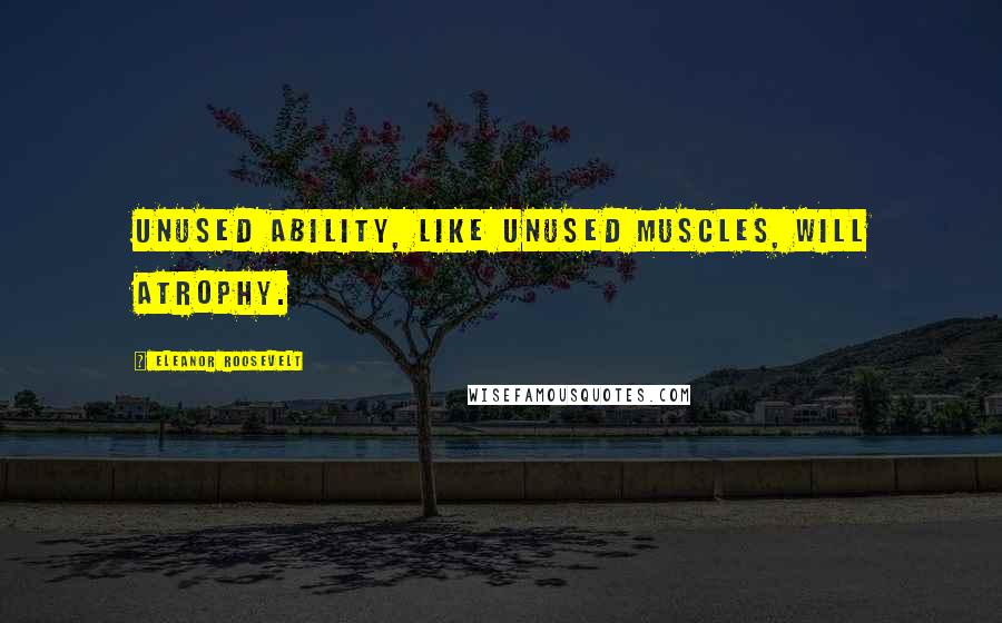 Eleanor Roosevelt Quotes: Unused ability, like unused muscles, will atrophy.