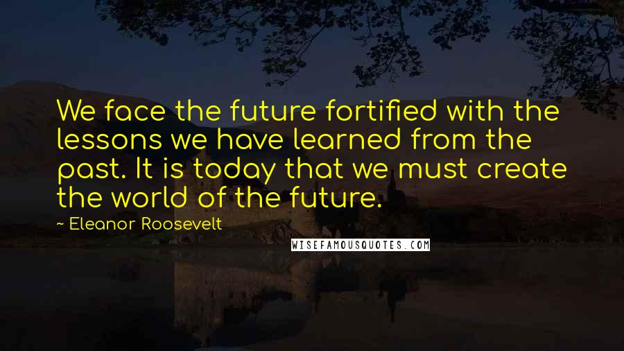 Eleanor Roosevelt Quotes: We face the future fortified with the lessons we have learned from the past. It is today that we must create the world of the future.