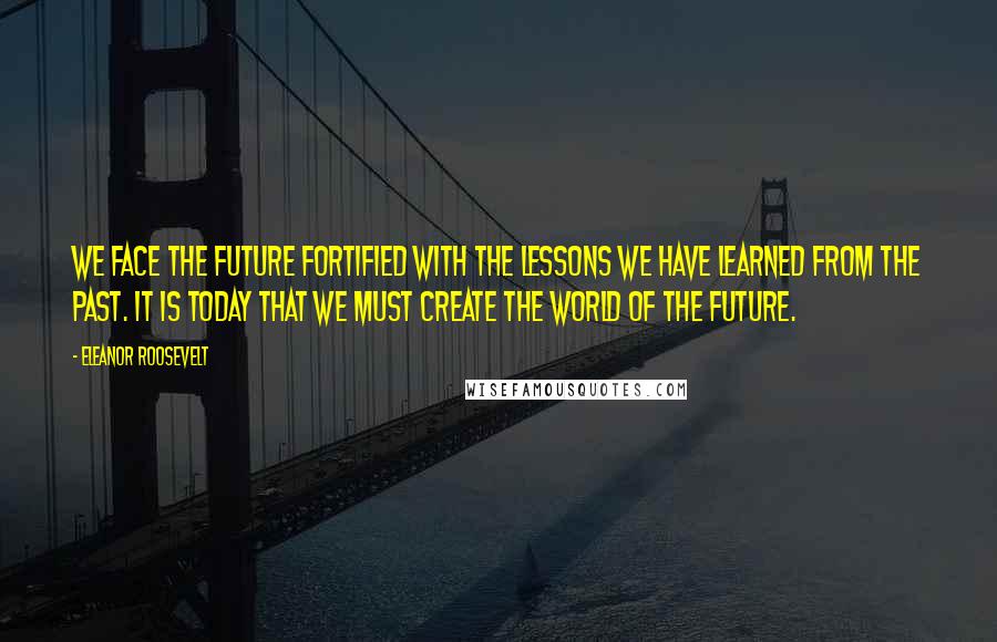 Eleanor Roosevelt Quotes: We face the future fortified with the lessons we have learned from the past. It is today that we must create the world of the future.