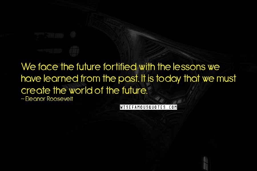 Eleanor Roosevelt Quotes: We face the future fortified with the lessons we have learned from the past. It is today that we must create the world of the future.