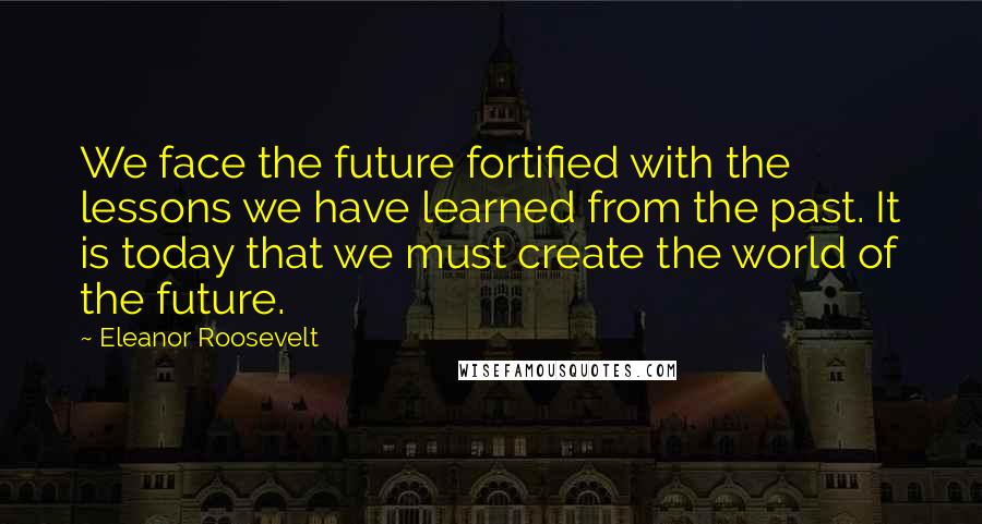 Eleanor Roosevelt Quotes: We face the future fortified with the lessons we have learned from the past. It is today that we must create the world of the future.