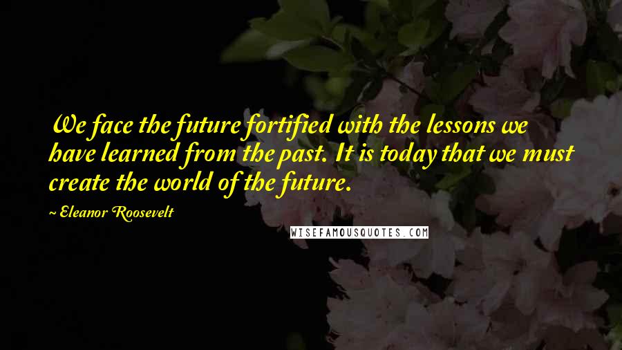 Eleanor Roosevelt Quotes: We face the future fortified with the lessons we have learned from the past. It is today that we must create the world of the future.