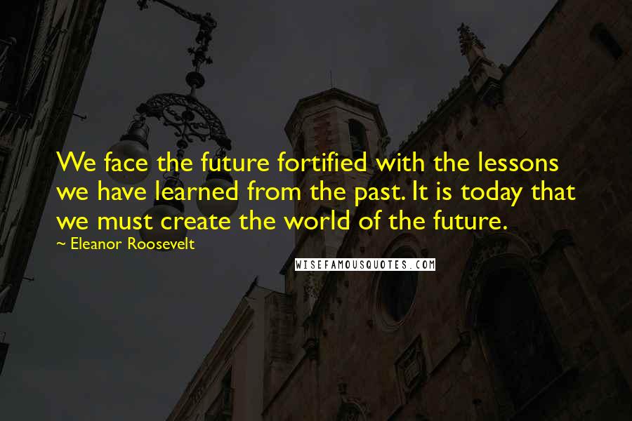 Eleanor Roosevelt Quotes: We face the future fortified with the lessons we have learned from the past. It is today that we must create the world of the future.