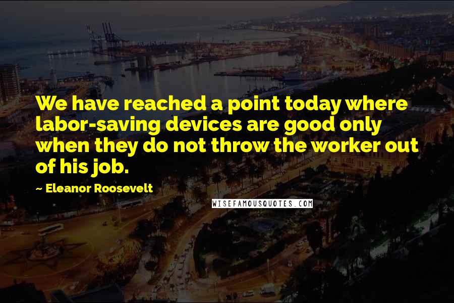 Eleanor Roosevelt Quotes: We have reached a point today where labor-saving devices are good only when they do not throw the worker out of his job.