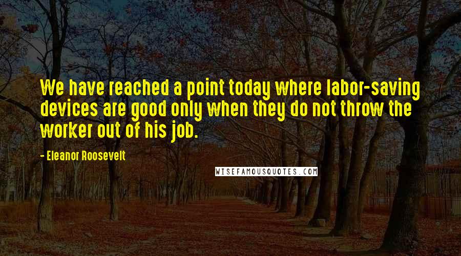 Eleanor Roosevelt Quotes: We have reached a point today where labor-saving devices are good only when they do not throw the worker out of his job.