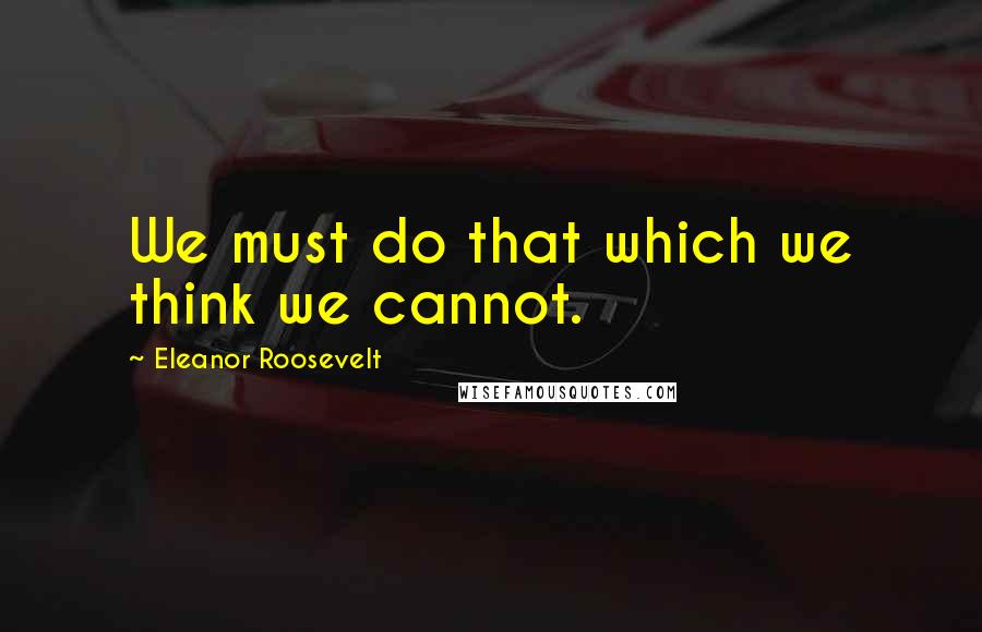 Eleanor Roosevelt Quotes: We must do that which we think we cannot.