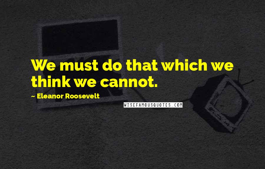 Eleanor Roosevelt Quotes: We must do that which we think we cannot.