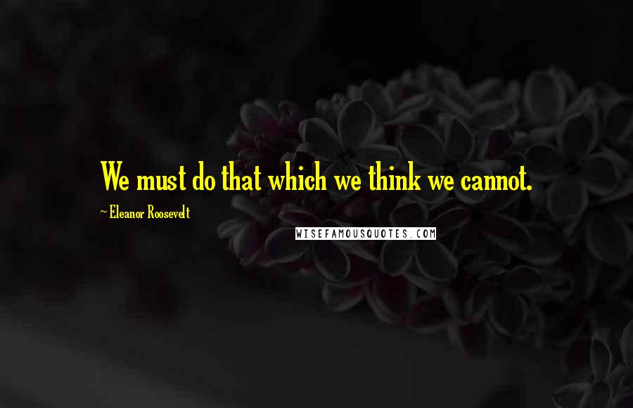 Eleanor Roosevelt Quotes: We must do that which we think we cannot.