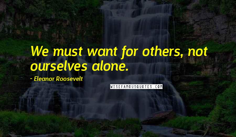 Eleanor Roosevelt Quotes: We must want for others, not ourselves alone.