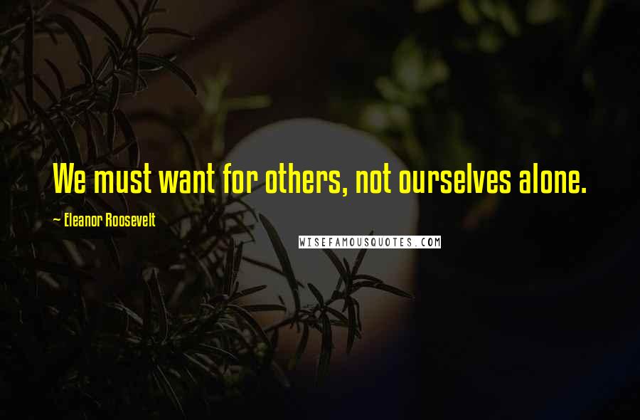 Eleanor Roosevelt Quotes: We must want for others, not ourselves alone.