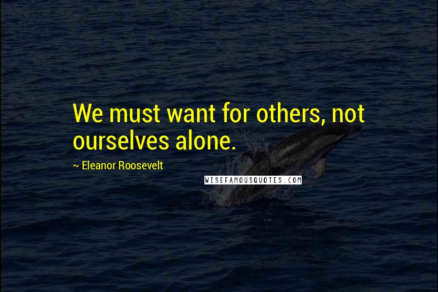 Eleanor Roosevelt Quotes: We must want for others, not ourselves alone.