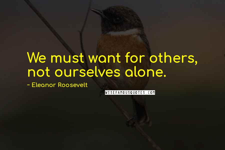 Eleanor Roosevelt Quotes: We must want for others, not ourselves alone.