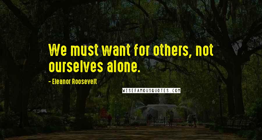 Eleanor Roosevelt Quotes: We must want for others, not ourselves alone.