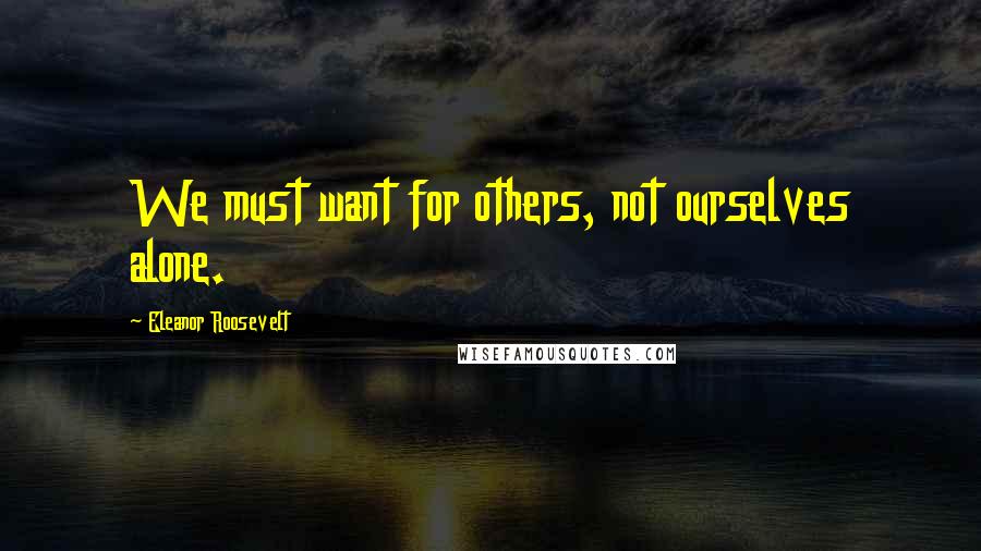 Eleanor Roosevelt Quotes: We must want for others, not ourselves alone.