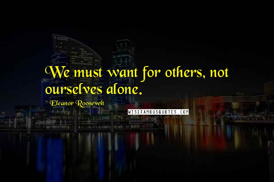 Eleanor Roosevelt Quotes: We must want for others, not ourselves alone.