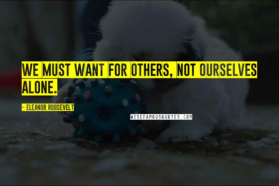 Eleanor Roosevelt Quotes: We must want for others, not ourselves alone.