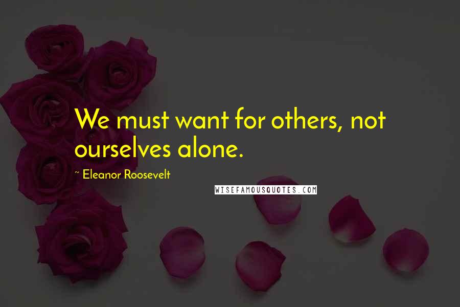 Eleanor Roosevelt Quotes: We must want for others, not ourselves alone.