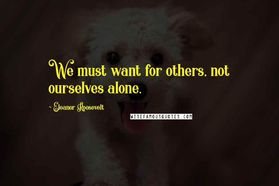 Eleanor Roosevelt Quotes: We must want for others, not ourselves alone.