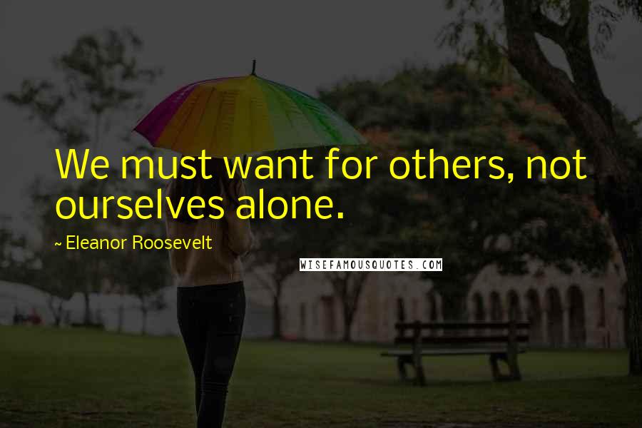 Eleanor Roosevelt Quotes: We must want for others, not ourselves alone.