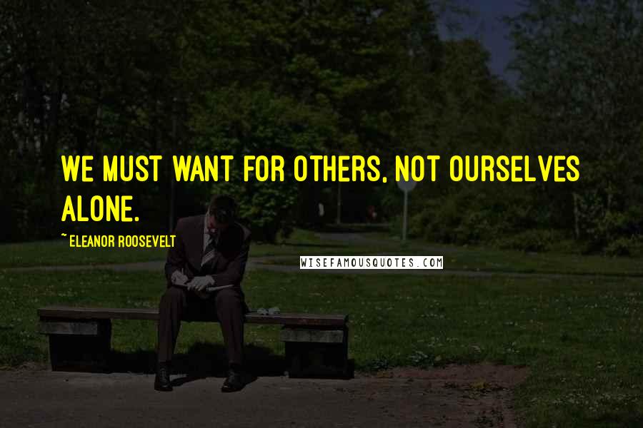 Eleanor Roosevelt Quotes: We must want for others, not ourselves alone.