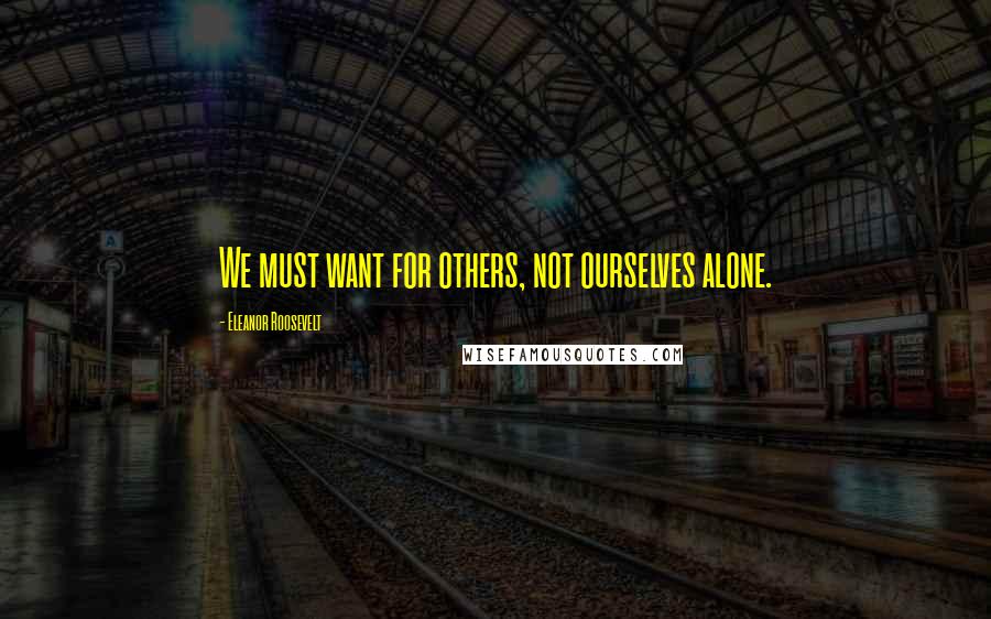 Eleanor Roosevelt Quotes: We must want for others, not ourselves alone.