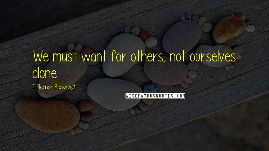 Eleanor Roosevelt Quotes: We must want for others, not ourselves alone.