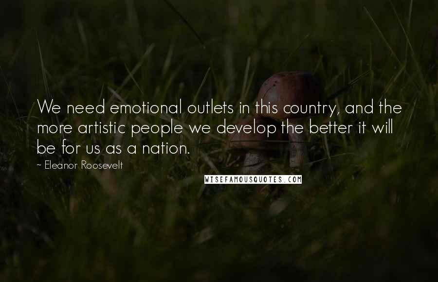 Eleanor Roosevelt Quotes: We need emotional outlets in this country, and the more artistic people we develop the better it will be for us as a nation.