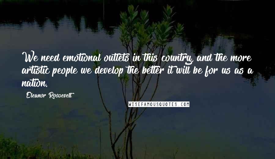 Eleanor Roosevelt Quotes: We need emotional outlets in this country, and the more artistic people we develop the better it will be for us as a nation.