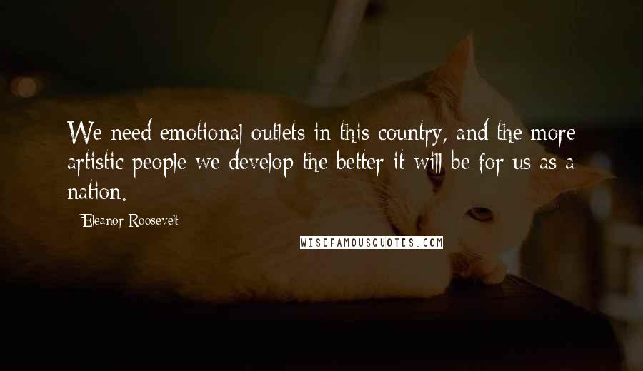 Eleanor Roosevelt Quotes: We need emotional outlets in this country, and the more artistic people we develop the better it will be for us as a nation.