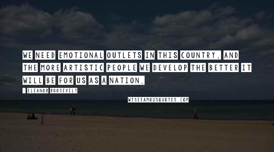 Eleanor Roosevelt Quotes: We need emotional outlets in this country, and the more artistic people we develop the better it will be for us as a nation.