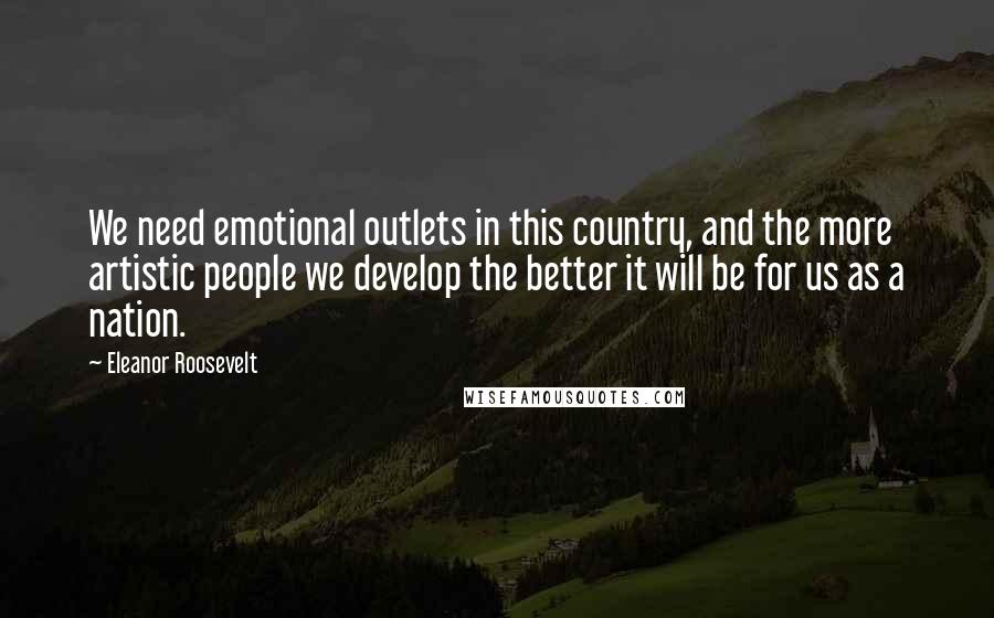 Eleanor Roosevelt Quotes: We need emotional outlets in this country, and the more artistic people we develop the better it will be for us as a nation.