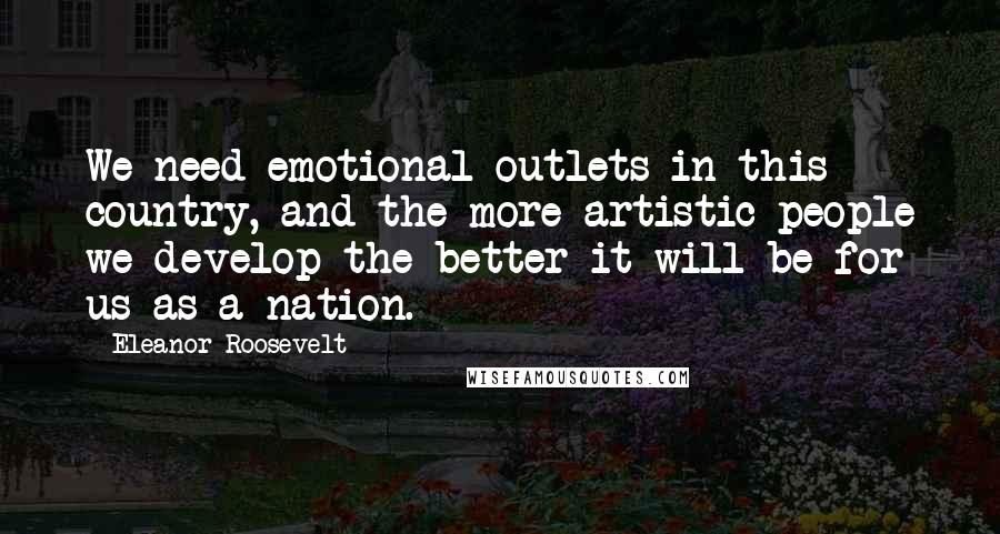 Eleanor Roosevelt Quotes: We need emotional outlets in this country, and the more artistic people we develop the better it will be for us as a nation.