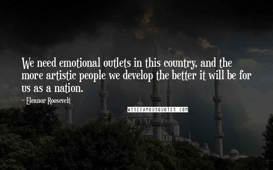Eleanor Roosevelt Quotes: We need emotional outlets in this country, and the more artistic people we develop the better it will be for us as a nation.
