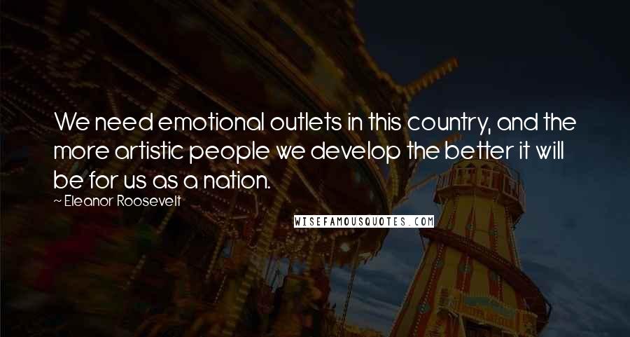 Eleanor Roosevelt Quotes: We need emotional outlets in this country, and the more artistic people we develop the better it will be for us as a nation.