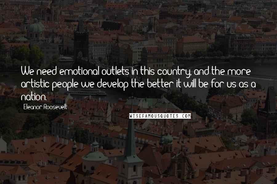 Eleanor Roosevelt Quotes: We need emotional outlets in this country, and the more artistic people we develop the better it will be for us as a nation.