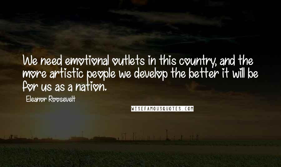 Eleanor Roosevelt Quotes: We need emotional outlets in this country, and the more artistic people we develop the better it will be for us as a nation.
